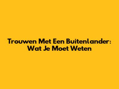 Trouwen Met Een Buitenlander: Wat Je Moet Weten
