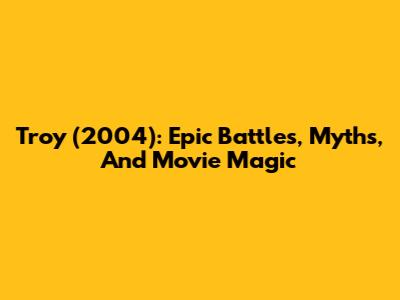 Troy (2004): Epic Battles, Myths, And Movie Magic