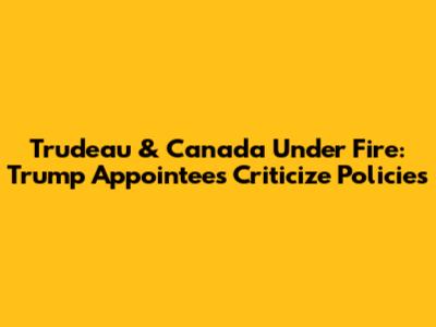 Trudeau & Canada Under Fire: Trump Appointees Criticize Policies