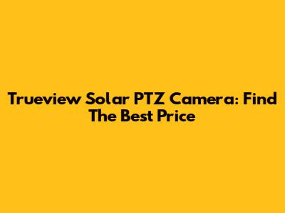 Trueview Solar PTZ Camera: Find The Best Price