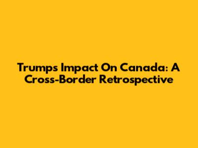 Trump's Impact On Canada: A Cross-Border Retrospective