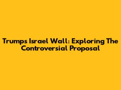 Trump's Israel Wall: Exploring The Controversial Proposal