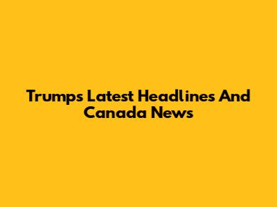 Trump's Latest Headlines And Canada News