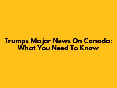 Trump's Major News On Canada: What You Need To Know