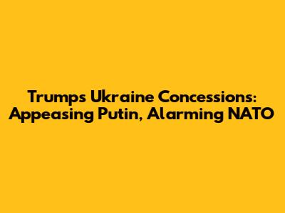 Trump's Ukraine Concessions: Appeasing Putin, Alarming NATO