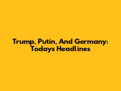 Trump, Putin, And Germany: Today's Headlines