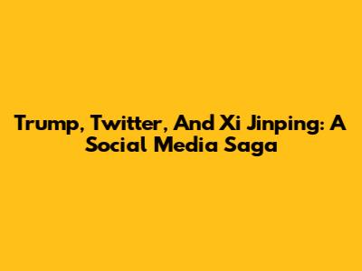 Trump, Twitter, And Xi Jinping: A Social Media Saga