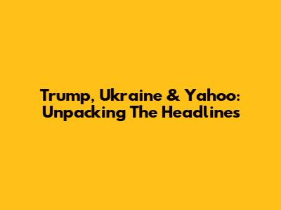 Trump, Ukraine & Yahoo: Unpacking The Headlines