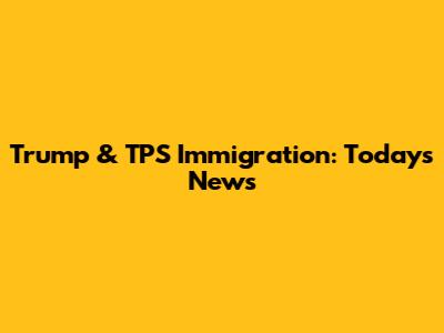 Trump & TPS Immigration: Today's News