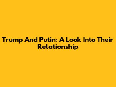 Trump And Putin: A Look Into Their Relationship