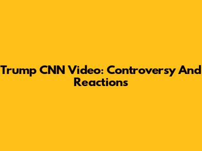 Trump CNN Video: Controversy And Reactions