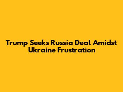 Trump Seeks Russia Deal Amidst Ukraine Frustration