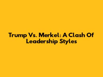 Trump Vs. Merkel: A Clash Of Leadership Styles