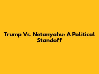 Trump Vs. Netanyahu: A Political Standoff