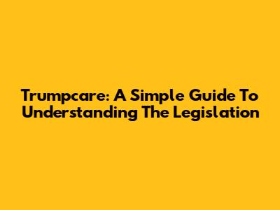 Trumpcare: A Simple Guide To Understanding The Legislation