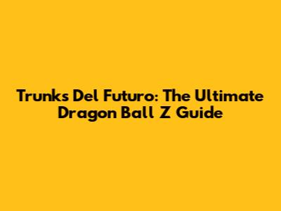 Trunks Del Futuro: The Ultimate Dragon Ball Z Guide