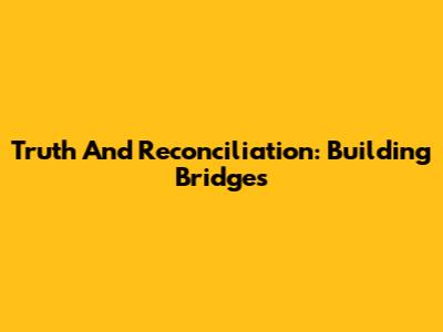 Truth And Reconciliation: Building Bridges