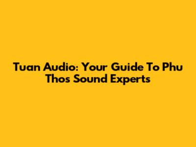 Tuan Audio: Your Guide To Phu Tho's Sound Experts