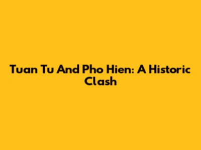 Tuan Tu And Pho Hien: A Historic Clash