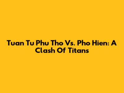 Tuan Tu Phu Tho Vs. Pho Hien: A Clash Of Titans