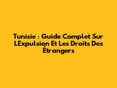 Tunisie : Guide Complet Sur L'Expulsion Et Les Droits Des Étrangers