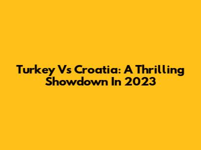 Turkey Vs Croatia: A Thrilling Showdown In 2023