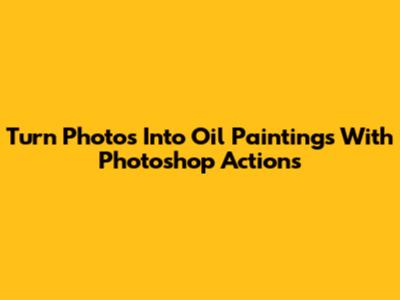Turn Photos Into Oil Paintings With Photoshop Actions