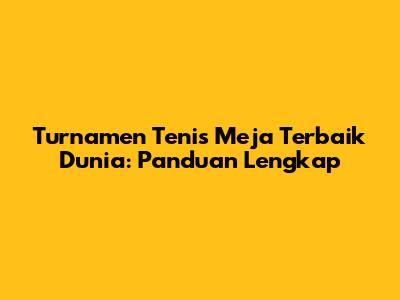 Turnamen Tenis Meja Terbaik Dunia: Panduan Lengkap