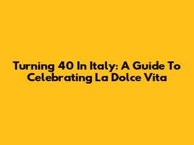 Turning 40 In Italy: A Guide To Celebrating La Dolce Vita