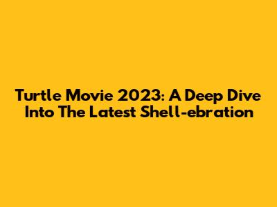 Turtle Movie 2023: A Deep Dive Into The Latest Shell-ebration