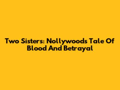 Two Sisters: Nollywood's Tale Of Blood And Betrayal