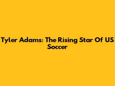 Tyler Adams: The Rising Star Of US Soccer