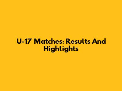 U-17 Matches: Results And Highlights