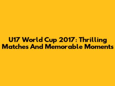 U17 World Cup 2017: Thrilling Matches And Memorable Moments