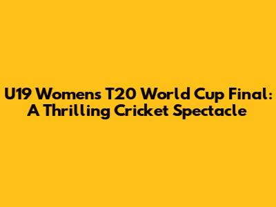 U19 Women's T20 World Cup Final: A Thrilling Cricket Spectacle