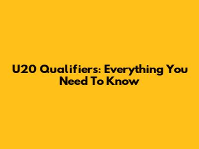 U20 Qualifiers: Everything You Need To Know