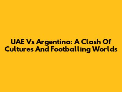 UAE Vs Argentina: A Clash Of Cultures And Footballing Worlds