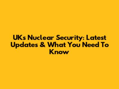 UK's Nuclear Security: Latest Updates & What You Need To Know