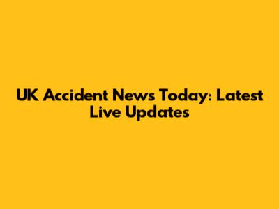 UK Accident News Today: Latest Live Updates