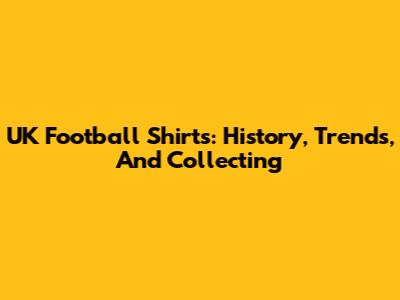 UK Football Shirts: History, Trends, And Collecting