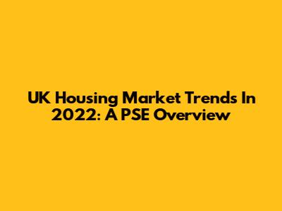 UK Housing Market Trends In 2022: A PSE Overview