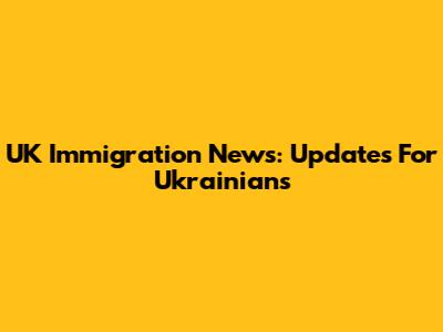 UK Immigration News: Updates For Ukrainians