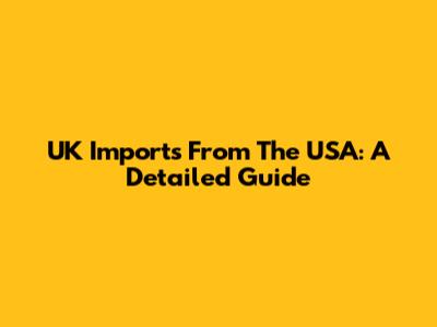 UK Imports From The USA: A Detailed Guide
