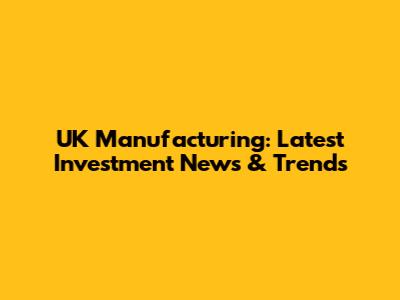 UK Manufacturing: Latest Investment News & Trends