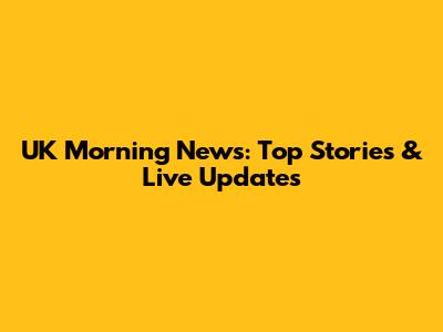 UK Morning News: Top Stories & Live Updates