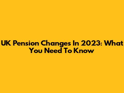 UK Pension Changes In 2023: What You Need To Know
