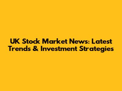 UK Stock Market News: Latest Trends & Investment Strategies