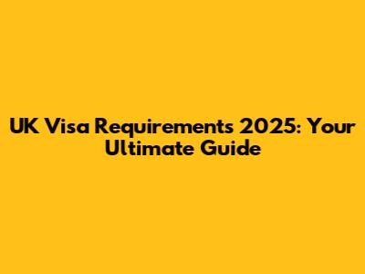 UK Visa Requirements 2025: Your Ultimate Guide