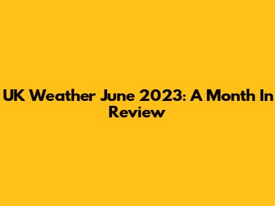 UK Weather June 2023: A Month In Review