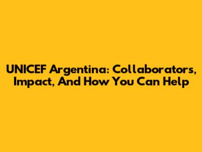 UNICEF Argentina: Collaborators, Impact, And How You Can Help